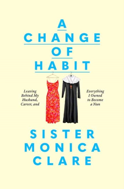A Change of Habit : Leaving Behind My Husband, Career, and Everything I Owned to Become a Nun by Sister Monica Clare 9780593727119