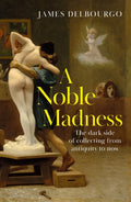 A Noble Madness : The dark side of collecting from antiquity to now by James Delbourgo 9781529424010