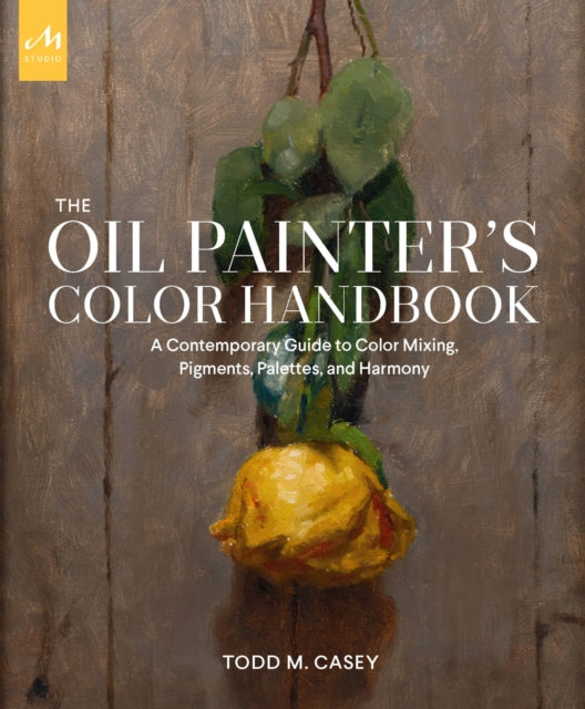 The Oil Painter's Color Handbook : A Contemporary Guide to Color Mixing, Pigments, Palettes, and Harmony by Todd M. Casey 9781580935883