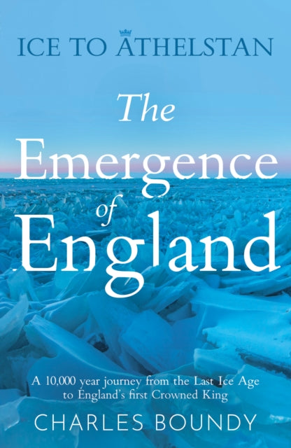 Ice to Athelstan – The Emergence of England : A 10,000 year journey from the Last Ice Age to England’s first Crowned King by Charles Boundy 9781836280668